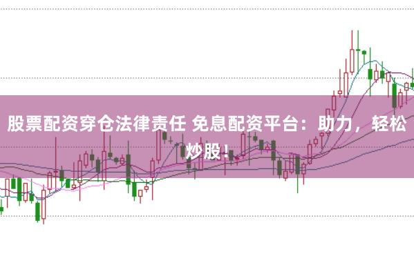 股票配资穿仓法律责任 免息配资平台：助力，轻松炒股！