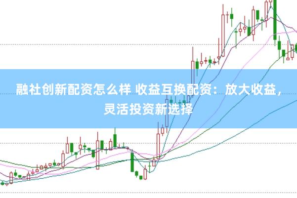 融社创新配资怎么样 收益互换配资：放大收益，灵活投资新选择