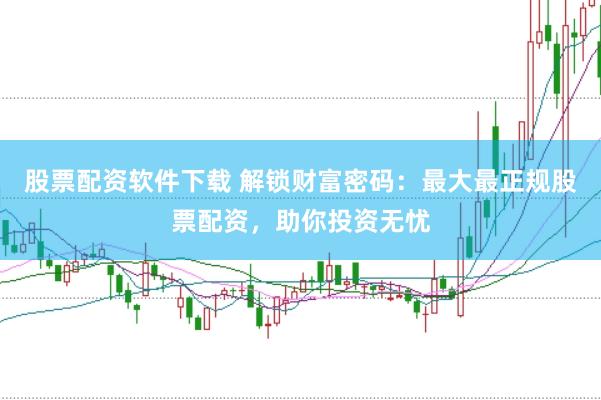 股票配资软件下载 解锁财富密码：最大最正规股票配资，助你投资无忧