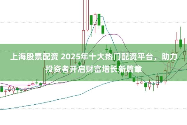 上海股票配资 2025年十大热门配资平台，助力投资者开启财富增长新篇章