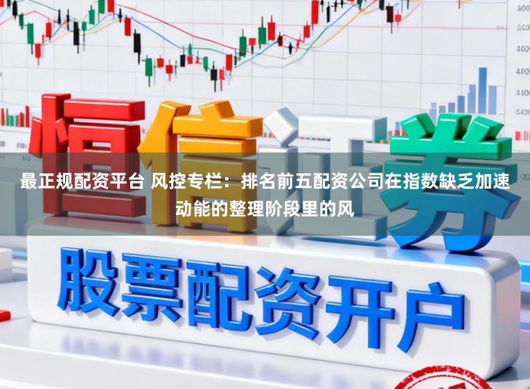 最正规配资平台 风控专栏：排名前五配资公司在指数缺乏加速动能的整理阶段里的风