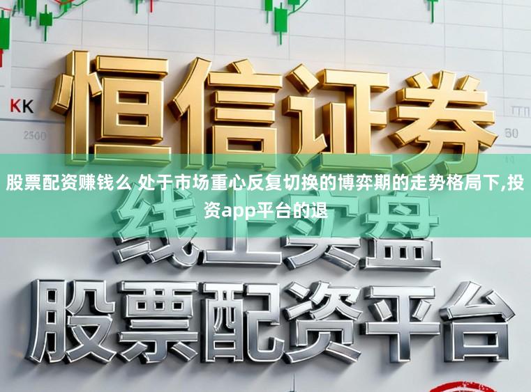 股票配资赚钱么 处于市场重心反复切换的博弈期的走势格局下,投资app平台的退