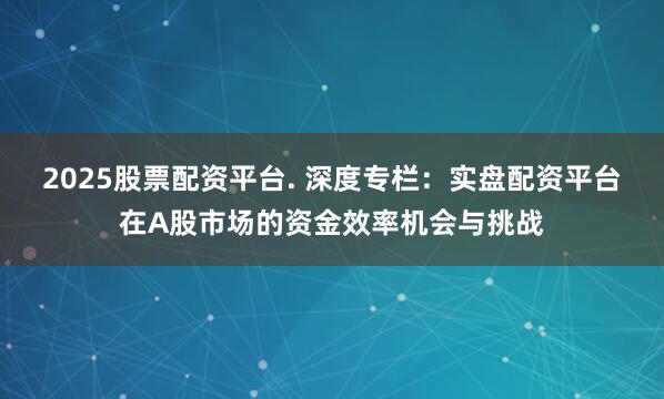 2025股票配资平台. 深度专栏:实盘配资平台在A股市场的资金效率机会与挑战