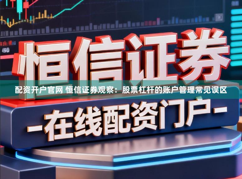 配资开户官网 恒信证券观察:股票杠杆的账户管理常见误区