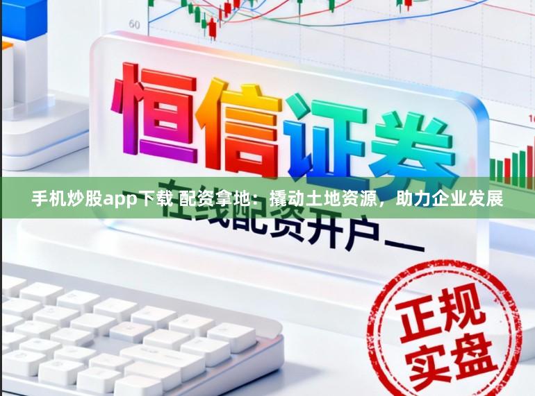 手机炒股app下载 配资拿地：撬动土地资源，助力企业发展